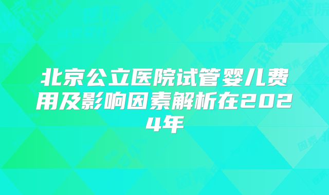 北京公立医院试管婴儿费用及影响因素解析在2024年