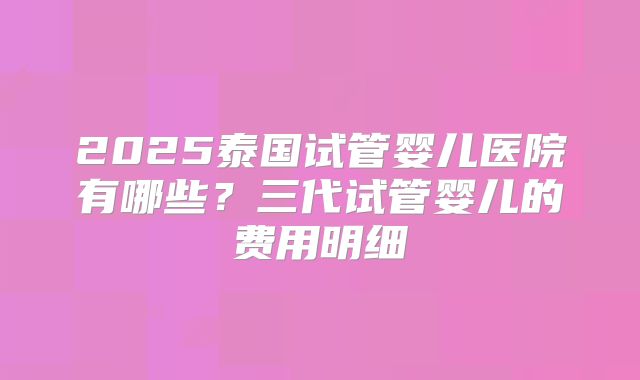 2025泰国试管婴儿医院有哪些？三代试管婴儿的费用明细