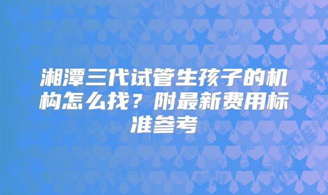 湘潭三代试管生孩子的机构怎么找？附最新费用标准参考