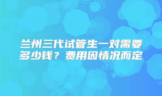 兰州三代试管生一对需要多少钱？费用因情况而定
