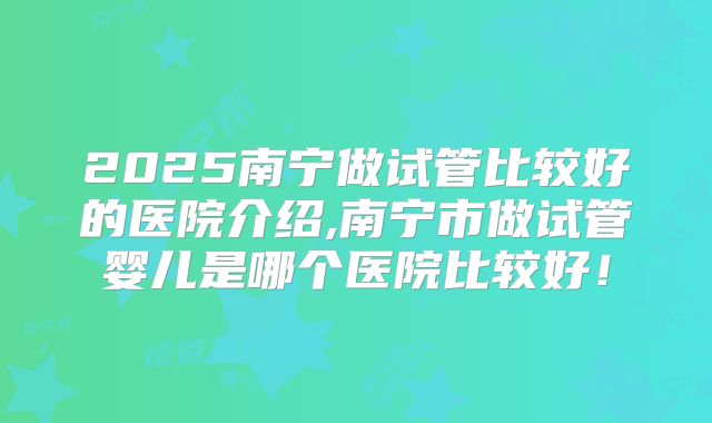 2025南宁做试管比较好的医院介绍,南宁市做试管婴儿是哪个医院比较好！