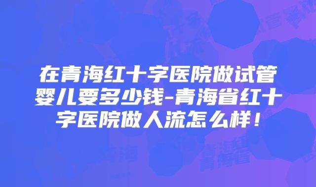 在青海红十字医院做试管婴儿要多少钱-青海省红十字医院做人流怎么样！