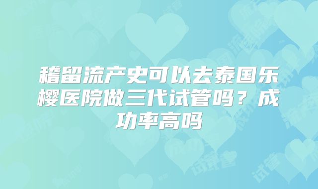 稽留流产史可以去泰国乐樱医院做三代试管吗？成功率高吗