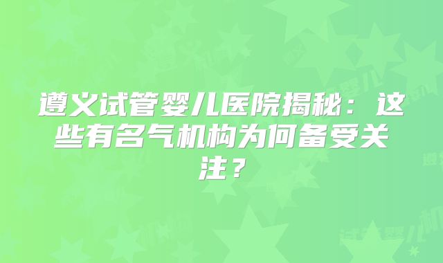 遵义试管婴儿医院揭秘：这些有名气机构为何备受关注？