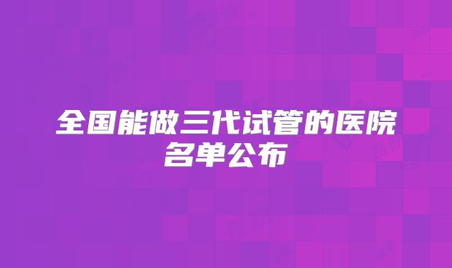 全国能做三代试管的医院名单公布