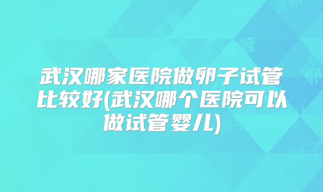 武汉哪家医院做卵子试管比较好(武汉哪个医院可以做试管婴儿)