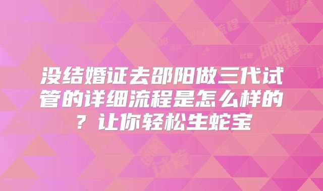 没结婚证去邵阳做三代试管的详细流程是怎么样的？让你轻松生蛇宝