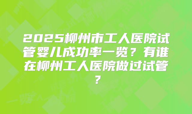 2025柳州市工人医院试管婴儿成功率一览？有谁在柳州工人医院做过试管？