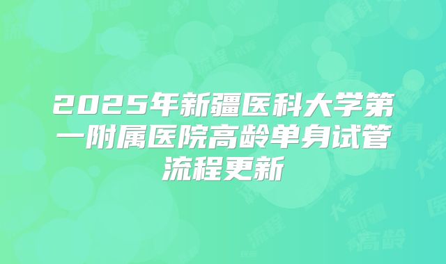2025年新疆医科大学第一附属医院高龄单身试管流程更新