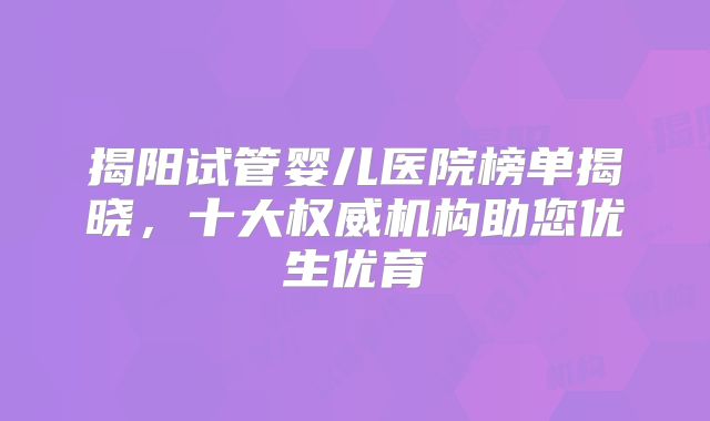 揭阳试管婴儿医院榜单揭晓，十大权威机构助您优生优育