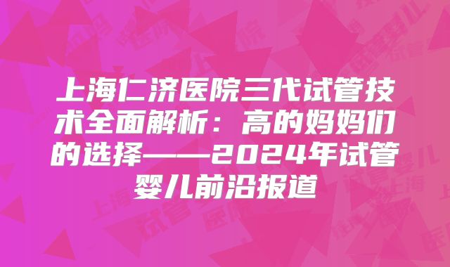 上海仁济医院三代试管技术全面解析：高的妈妈们的选择——2024年试管婴儿前沿报道