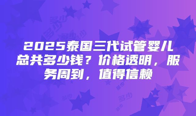 2025泰国三代试管婴儿总共多少钱？价格透明，服务周到，值得信赖