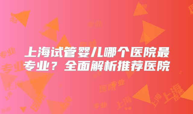 上海试管婴儿哪个医院最专业？全面解析推荐医院