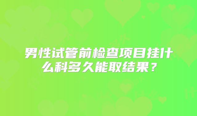 男性试管前检查项目挂什么科多久能取结果？