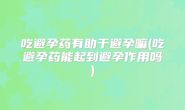 吃避孕药有助于避孕嘛(吃避孕药能起到避孕作用吗)