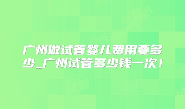 广州做试管婴儿费用要多少_广州试管多少钱一次！