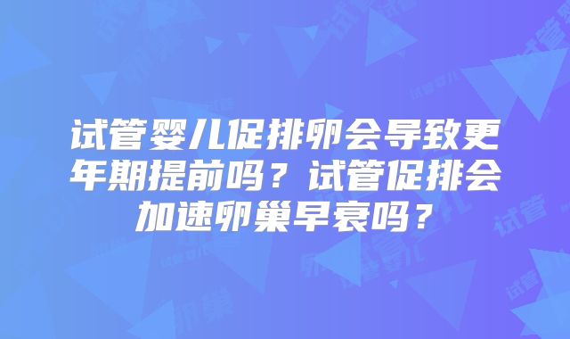试管婴儿促排卵会导致更年期提前吗？试管促排会加速卵巢早衰吗？