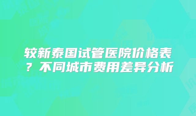 较新泰国试管医院价格表？不同城市费用差异分析