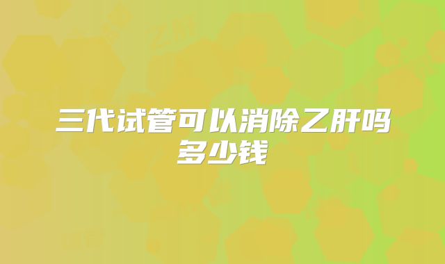 三代试管可以消除乙肝吗多少钱