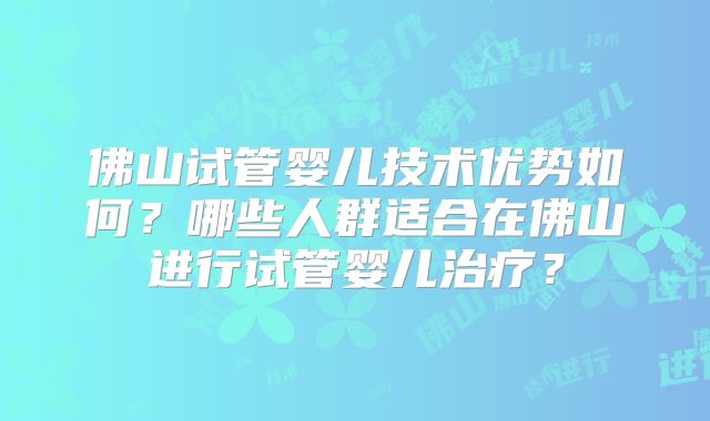 佛山试管婴儿技术优势如何？哪些人群适合在佛山进行试管婴儿治疗？