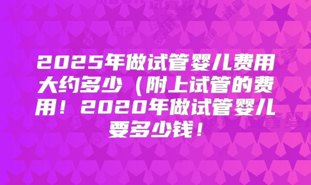 2025年做试管婴儿费用大约多少(附上试管的费用!2020年做试管婴儿要多少钱!