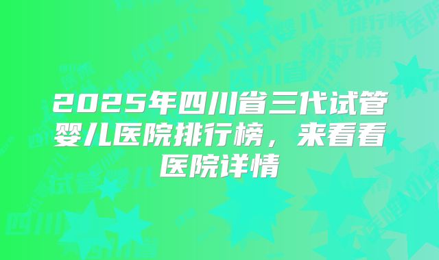 2025年四川省三代试管婴儿医院排行榜，来看看医院详情