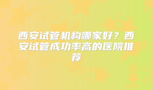 西安试管机构哪家好？西安试管成功率高的医院推荐