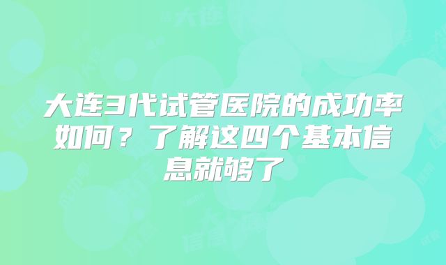 大连3代试管医院的成功率如何？了解这四个基本信息就够了