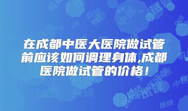 在成都中医大医院做试管前应该如何调理身体,成都医院做试管的价格！
