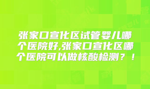张家口宣化区试管婴儿哪个医院好,张家口宣化区哪个医院可以做核酸检测？！