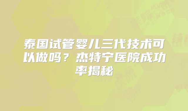 泰国试管婴儿三代技术可以做吗？杰特宁医院成功率揭秘