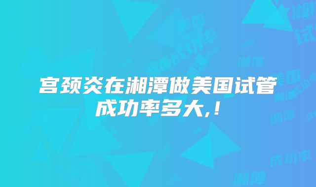 宫颈炎在湘潭做美国试管成功率多大,！