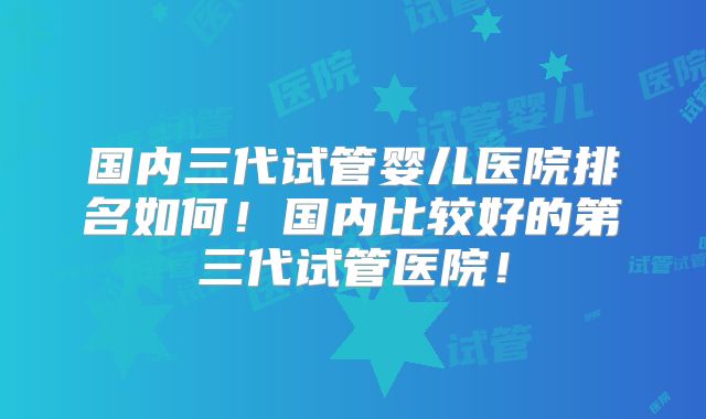 国内三代试管婴儿医院排名如何！国内比较好的第三代试管医院！