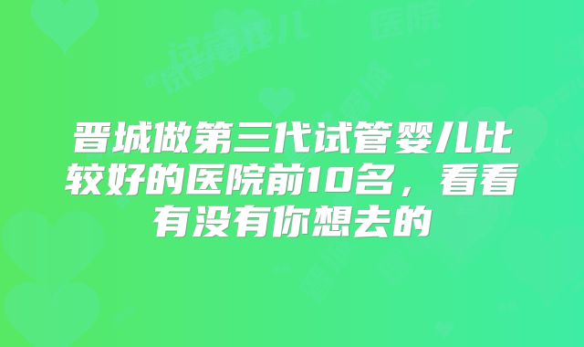 晋城做第三代试管婴儿比较好的医院前10名，看看有没有你想去的