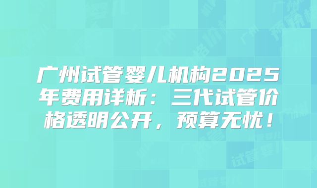 广州试管婴儿机构2025年费用详析：三代试管价格透明公开，预算无忧！