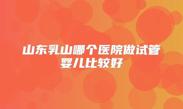 山东乳山哪个医院做试管婴儿比较好