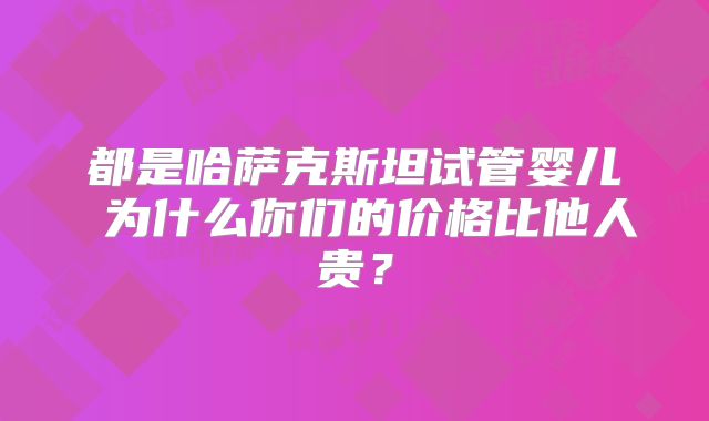 都是哈萨克斯坦试管婴儿 为什么你们的价格比他人贵？
