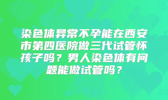 染色体异常不孕能在西安市第四医院做三代试管怀孩子吗？男人染色体有问题能做试管吗？