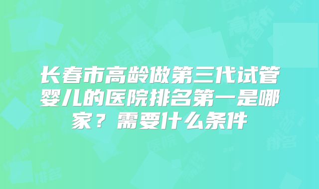 长春市高龄做第三代试管婴儿的医院排名第一是哪家?需要什么条件