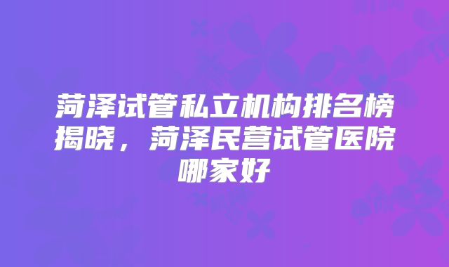菏泽试管私立机构排名榜揭晓,菏泽民营试管医院哪家好