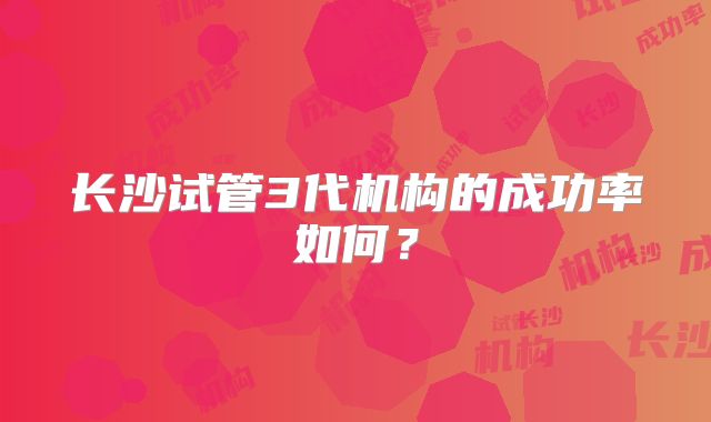长沙试管3代机构的成功率如何？