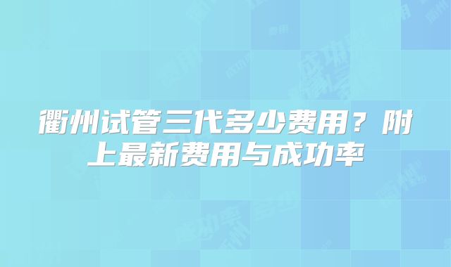 衢州试管三代多少费用？附上最新费用与成功率