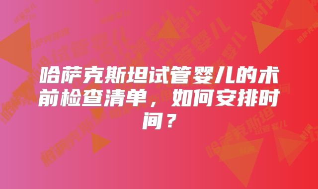 哈萨克斯坦试管婴儿的术前检查清单，如何安排时间？