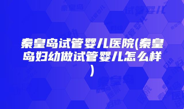 秦皇岛试管婴儿医院(秦皇岛妇幼做试管婴儿怎么样)