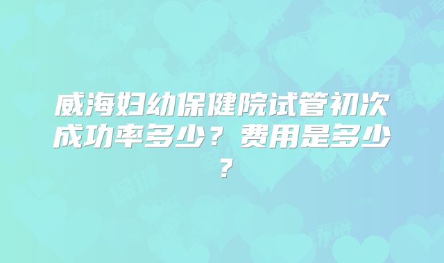 威海妇幼保健院试管初次成功率多少？费用是多少？