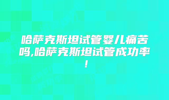 哈萨克斯坦试管婴儿痛苦吗,哈萨克斯坦试管成功率！