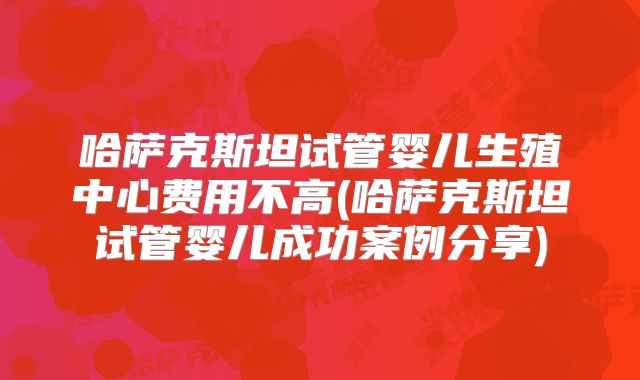 哈萨克斯坦试管婴儿生殖中心费用不高(哈萨克斯坦试管婴儿成功案例分享)