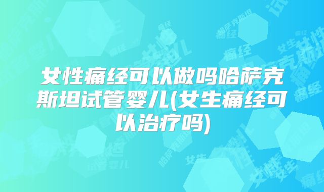 女性痛经可以做吗哈萨克斯坦试管婴儿(女生痛经可以治疗吗)