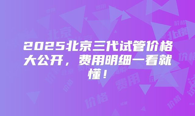 2025北京三代试管价格大公开，费用明细一看就懂！