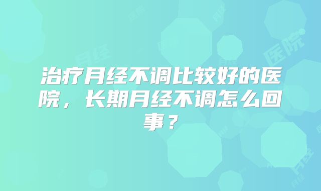治疗月经不调比较好的医院，长期月经不调怎么回事？